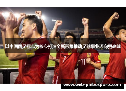 以中国国足标志为核心打造全新形象推动足球事业迈向更高峰