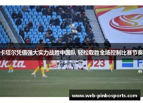 卡塔尔凭借强大实力战胜中国队 轻松取胜全场控制比赛节奏